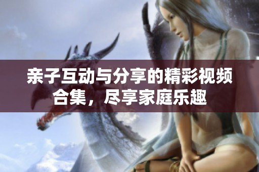 亲子互动与分享的精彩视频合集，尽享家庭乐趣