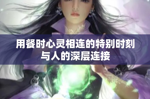 用餐时心灵相连的特别时刻与人的深层连接