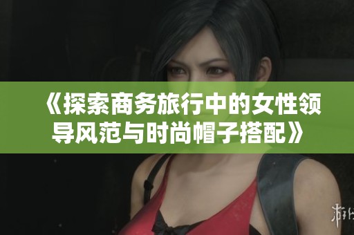 《探索商务旅行中的女性领导风范与时尚帽子搭配》