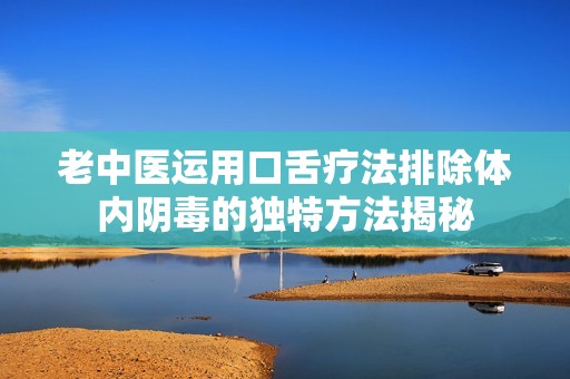 老中医运用口舌疗法排除体内阴毒的独特方法揭秘