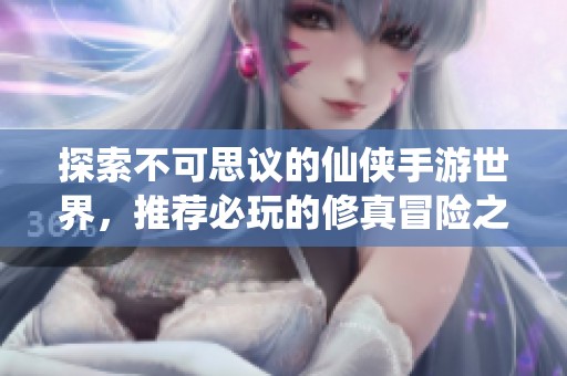 探索不可思议的仙侠手游世界，推荐必玩的修真冒险之旅与您共享沉浸体验