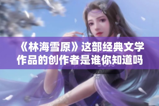 《林海雪原》这部经典文学作品的创作者是谁你知道吗