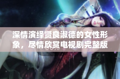 深情演绎贤良淑德的女性形象，尽情欣赏电视剧完整版