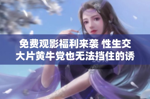 免费观影福利来袭 性生交大片黄牛党也无法挡住的诱惑