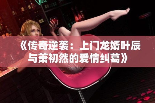 《传奇逆袭：上门龙婿叶辰与萧初然的爱情纠葛》