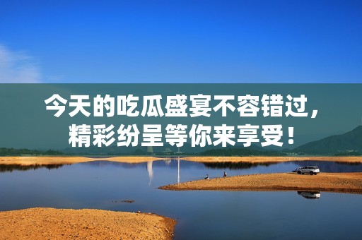 今天的吃瓜盛宴不容错过，精彩纷呈等你来享受！
