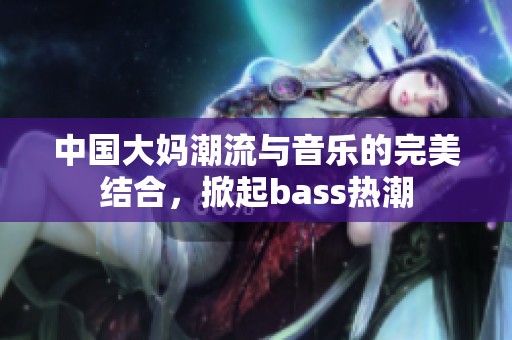 中国大妈潮流与音乐的完美结合，掀起bass热潮