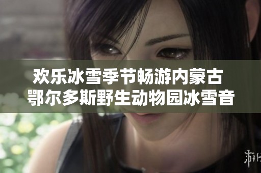 欢乐冰雪季节畅游内蒙古 鄂尔多斯野生动物园冰雪音乐盛典即将开启