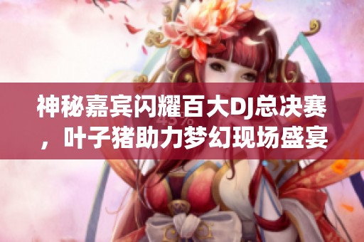 神秘嘉宾闪耀百大DJ总决赛，叶子猪助力梦幻现场盛宴