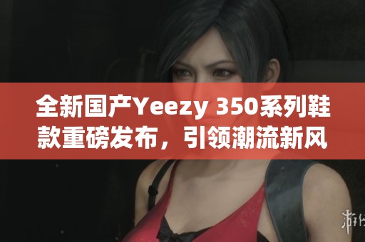 全新国产Yeezy 350系列鞋款重磅发布，引领潮流新风尚