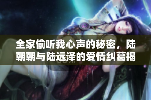 全家偷听我心声的秘密，陆朝朝与陆远泽的爱情纠葛揭秘