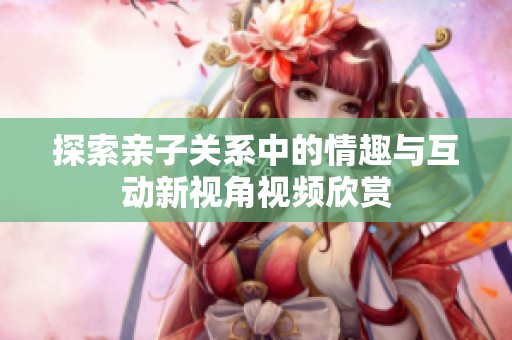 探索亲子关系中的情趣与互动新视角视频欣赏
