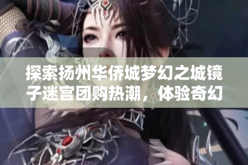 探索扬州华侨城梦幻之城镜子迷宫团购热潮，体验奇幻之旅不可错过