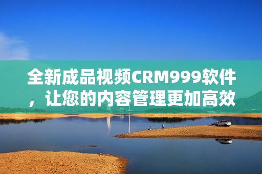 全新成品视频CRM999软件，让您的内容管理更加高效便捷