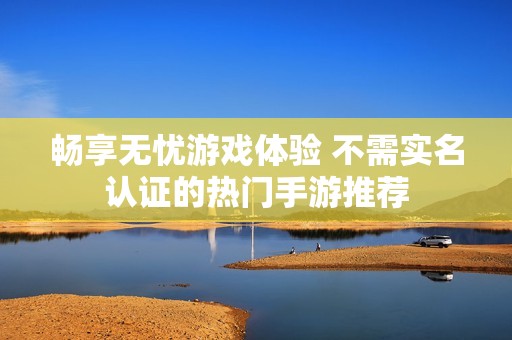 畅享无忧游戏体验 不需实名认证的热门手游推荐