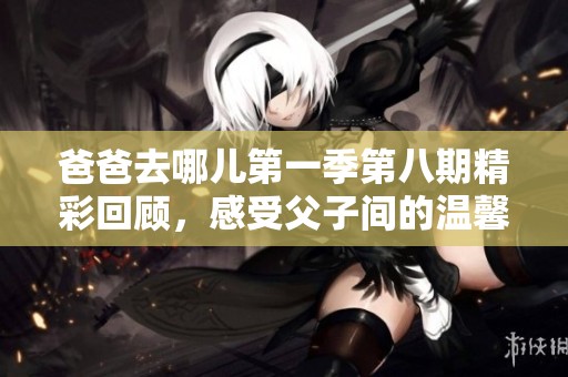 爸爸去哪儿第一季第八期精彩回顾，感受父子间的温馨与成长