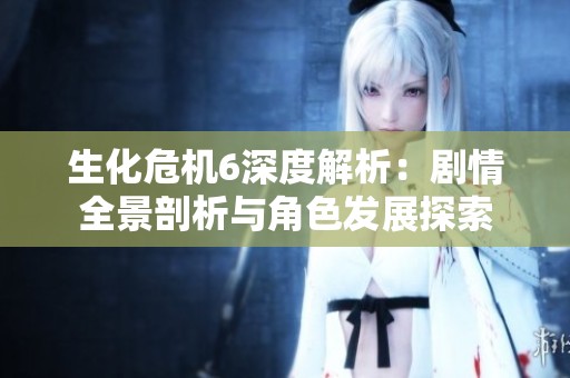生化危机6深度解析：剧情全景剖析与角色发展探索