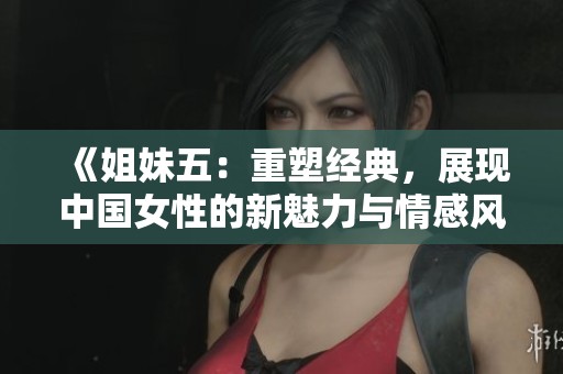 《姐妹五：重塑经典，展现中国女性的新魅力与情感风貌》