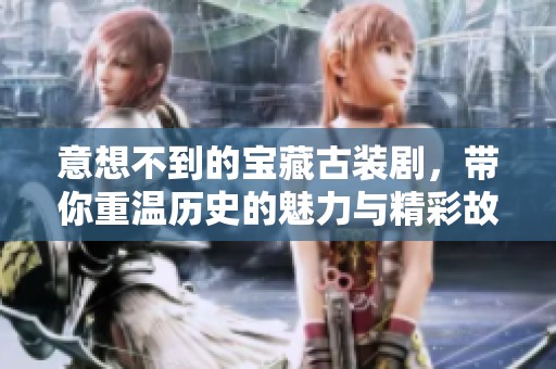 意想不到的宝藏古装剧，带你重温历史的魅力与精彩故事