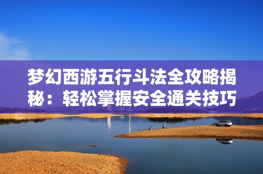 梦幻西游五行斗法全攻略揭秘：轻松掌握安全通关技巧与秘籍