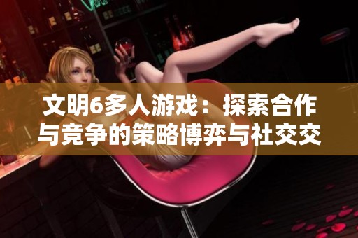 文明6多人游戏：探索合作与竞争的策略博弈与社交交互新体验
