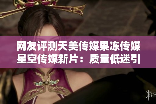 网友评测天美传媒果冻传媒星空传媒新片：质量低迷引发广泛争议