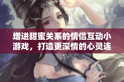 增进甜蜜关系的情侣互动小游戏，打造更深情的心灵连接