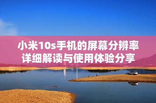 小米10s手机的屏幕分辨率详细解读与使用体验分享