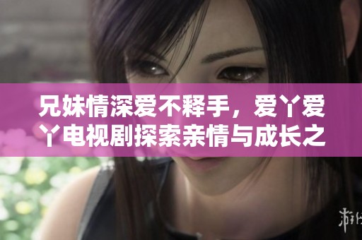 兄妹情深爱不释手，爱丫爱丫电视剧探索亲情与成长之路