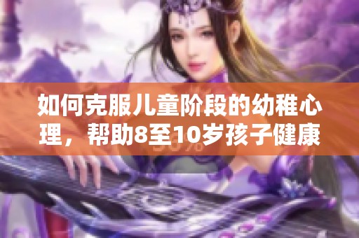 如何克服儿童阶段的幼稚心理，帮助8至10岁孩子健康成长