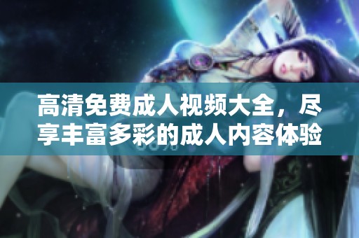 高清免费成人视频大全，尽享丰富多彩的成人内容体验