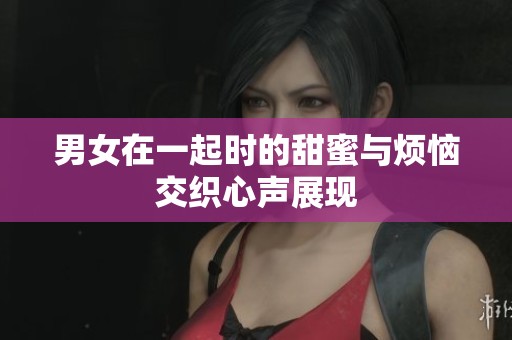 男女在一起时的甜蜜与烦恼交织心声展现