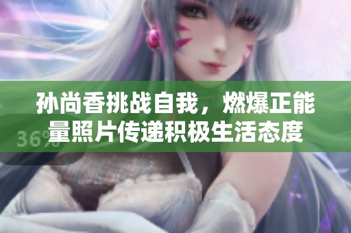 孙尚香挑战自我，燃爆正能量照片传递积极生活态度