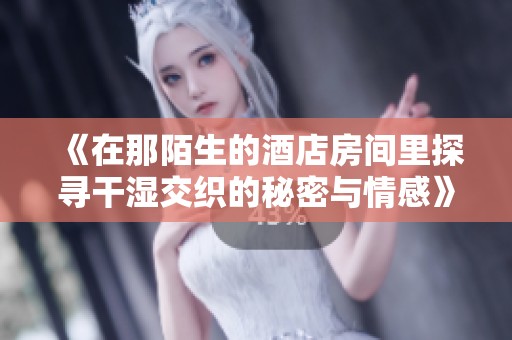 《在那陌生的酒店房间里探寻干湿交织的秘密与情感》