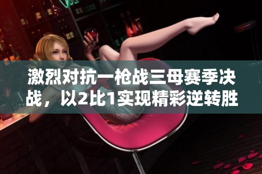 激烈对抗一枪战三母赛季决战，以2比1实现精彩逆转胜利