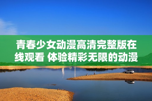 青春少女动漫高清完整版在线观看 体验精彩无限的动漫世界