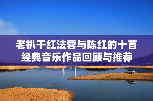 老扒干红法蓉与陈红的十首经典音乐作品回顾与推荐
