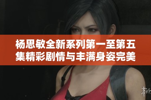 杨思敏全新系列第一至第五集精彩剧情与丰满身姿完美结合