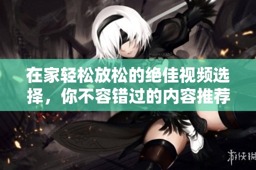 在家轻松放松的绝佳视频选择，你不容错过的内容推荐