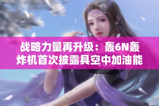 战略力量再升级：轰6N轰炸机首次披露具空中加油能力