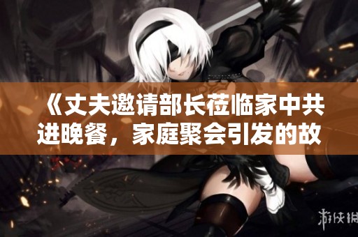 《丈夫邀请部长莅临家中共进晚餐，家庭聚会引发的故事》