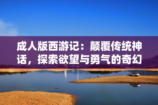 成人版西游记：颠覆传统神话，探索欲望与勇气的奇幻之旅