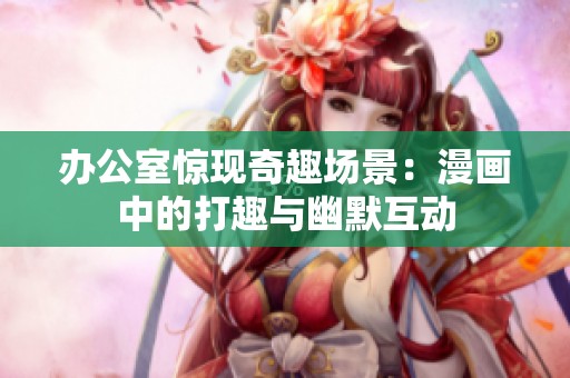 办公室惊现奇趣场景：漫画中的打趣与幽默互动