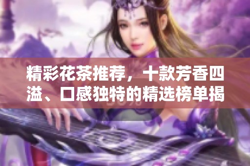 精彩花茶推荐，十款芳香四溢、口感独特的精选榜单揭晓