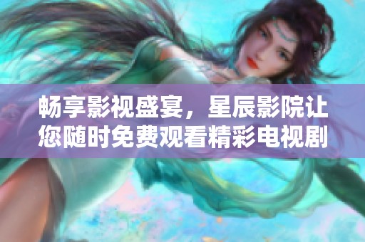畅享影视盛宴，星辰影院让您随时免费观看精彩电视剧和电影