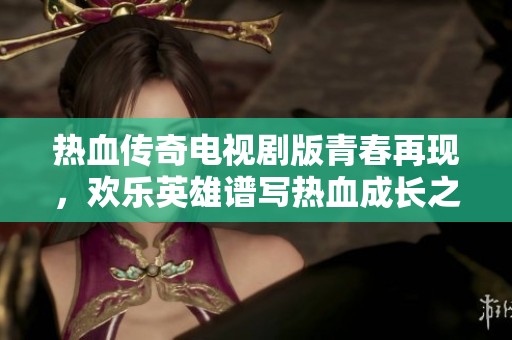 热血传奇电视剧版青春再现，欢乐英雄谱写热血成长之路