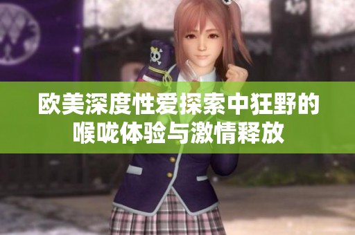 欧美深度性爱探索中狂野的喉咙体验与激情释放