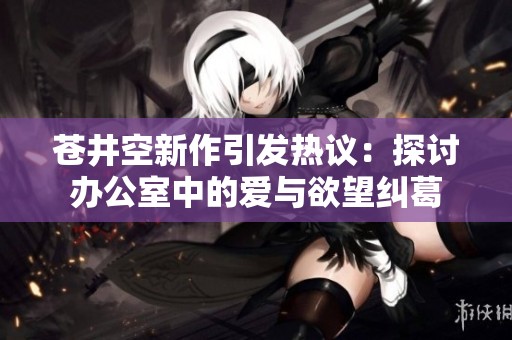 苍井空新作引发热议：探讨办公室中的爱与欲望纠葛