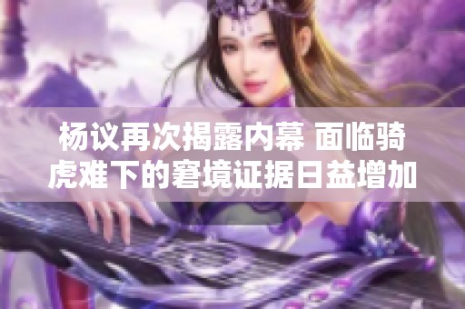 杨议再次揭露内幕 面临骑虎难下的窘境证据日益增加