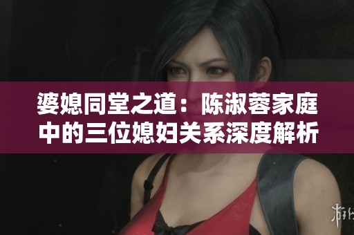 婆媳同堂之道：陈淑蓉家庭中的三位媳妇关系深度解析